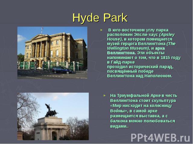 Hyde Park  В юго-восточном углу парка расположен Эпсли-хаус (Apsley House), в котором помещается музей герцога Веллингтона (The Wellington Museum), и арка Веллингтона. Эти объекты напоминают о том, что в 1815 году в Гайд-парке проходил исторический …