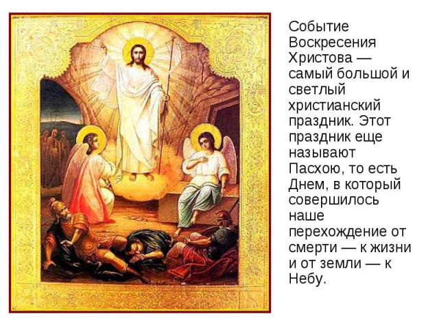 Событие Воскресения Христова — самый большой и светлый христианский праздник. Этот праздник еще называют Пасхою, то есть Днем, в который совершилось наше перехождение от смерти — к жизни и от земли — к Небу.