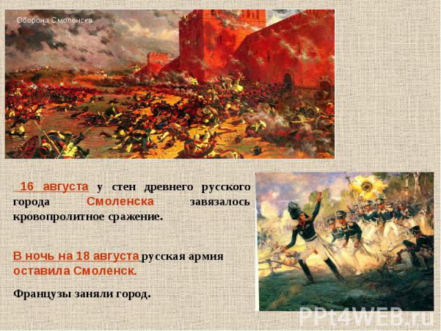 16 августа у стен древнего русского города Смоленска завязалось кровопролитное сражение. В ночь на 18 августа русская армия оставила Смоленск. Французы заняли город.