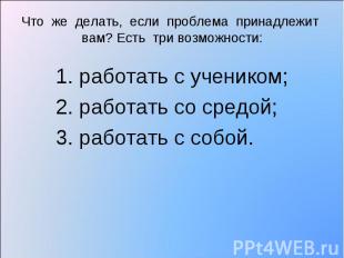 Что же делать, если проблема принадлежит вам? Есть три возможности: 1. работать