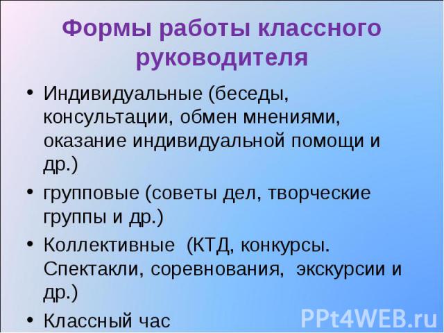 Формы работы классного руководителя Индивидуальные (беседы, консультации, обмен мнениями, оказание индивидуальной помощи и др.) групповые (советы дел, творческие группы и др.) Коллективные (КТД, конкурсы. Спектакли, соревнования, экскурсии и др.) Кл…