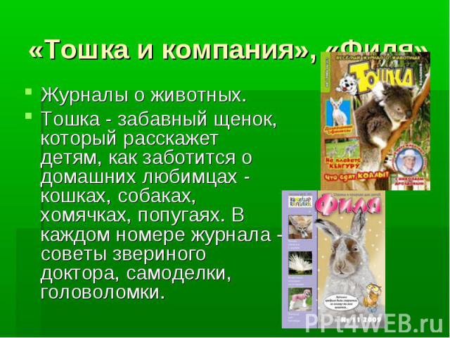 «Тошка и компания», «Филя» Журналы о животных. Тошка - забавный щенок, который расскажет детям, как заботится о домашних любимцах - кошках, собаках, хомячках, попугаях. В каждом номере журнала - советы звериного доктора, самоделки, головоломки.