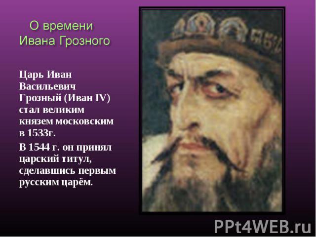 О времени Ивана Грозного Царь Иван Васильевич Грозный (Иван IV) стал великим князем московским в 1533г. В 1544 г. он принял царский титул, сделавшись первым русским царём.