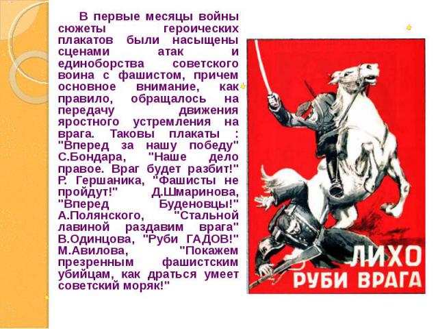 В первые месяцы войны сюжеты героических плакатов были насыщены сценами атак и единоборства советского воина с фашистом, причем основное внимание, как правило, обращалось на передачу движения яростного устремления на врага. Таковы плакаты : 