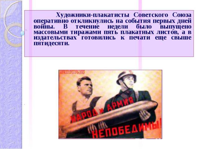 Художники-плакатисты Советского Союза оперативно откликнулись на события первых дней войны. В течение недели было выпущено массовыми тиражами пять плакатных листов, а в издательствах готовились к печати еще свыше пятидесяти.