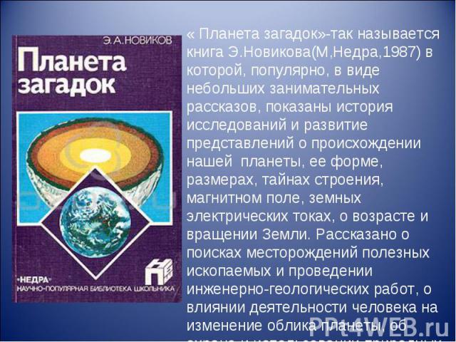 « Планета загадок»-так называется книга Э.Новикова(М,Недра,1987) в которой, популярно, в виде небольших занимательных рассказов, показаны история исследований и развитие представлений о происхождении нашей планеты, ее форме, размерах, тайнах строени…