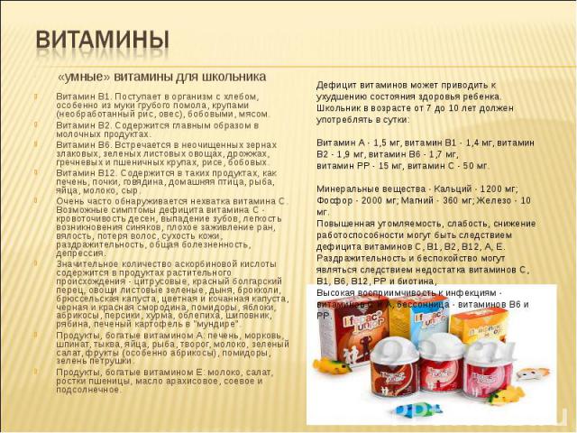 Витамины «умные» витамины для школьника Витамин В1. Поступает в организм с хлебом, особенно из муки грубого помола, крупами (необработанный рис, овес), бобовыми, мясом. Витамин B2. Содержится главным образом в молочных продуктах. Витамин В6. Встреча…