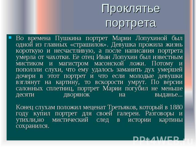 Проклятье портрета Во времена Пушкина портрет Марии Лопухиной был одной из главных «страшилок». Девушка прожила жизнь короткую и несчастливую, а после написания портрета умерла от чахотки. Ее отец Иван Лопухин был известным мистиком и магистром масо…