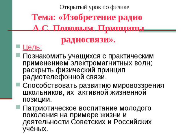 Открытый урок по физике Тема: «Изобретение радио А.С. Поповым. Принципы радиосвязи». Цель: Познакомить учащихся с практическим применением электромагнитных волн; раскрыть физический принцип радиотелефонной связи. Способствовать развитию мировоззрени…