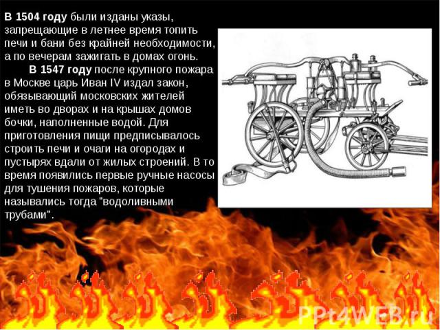 В 1504 году были изданы указы, запрещающие в летнее время топить печи и бани без крайней необходимости, а по вечерам зажигать в домах огонь.         В 1547 году после крупного пожара в Москве царь Иван IV издал закон, обязывающий московских жителей …