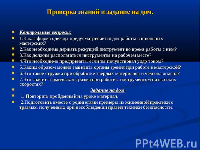 Проверка знаний и задание на дом. Контрольные вопросы: 1.Какая форма одежды предусматривается для работы в школьных мастерских? 2.Как необходимо держать режущий инструмент во время работы с ним? 3.Как должны располагаться инструменты на рабочем мест…