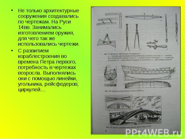 Не только архитектурные сооружения создавались по чертежам. На Руси 14вв. Занимались изготовлением оружия, для чего так же использовались чертежи. С развитием кораблестроения во времена Петра первого, потребность в чертежах возросла. Выполнялись они…