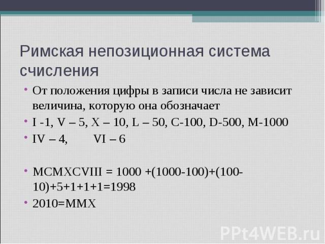 Римская непозиционная система счисления От положения цифры в записи числа не зависит величина, которую она обозначает I -1, V – 5, X – 10, L – 50, C-100, D-500, M-1000 IV – 4, VI – 6 MCMXCVIII = 1000 +(1000-100)+(100-10)+5+1+1+1=1998 2010=MMX