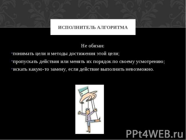 Исполнитель алгоритма Не обязан: понимать цели и методы достижения этой цели; пропускать действия или менять их порядок по своему усмотрению; искать какую-то замену, если действие выполнить невозможно.