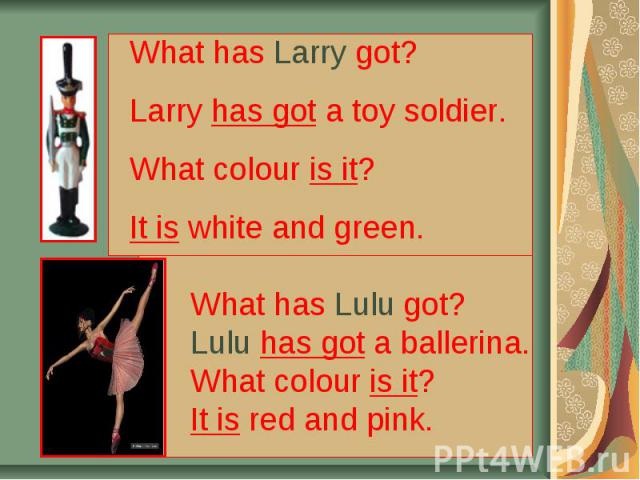 What has Larry got? Larry has got a toy soldier. What colour is it? It is white and green. What has Lulu got? Lulu has got a ballerina. What colour is it? It is red and pink.