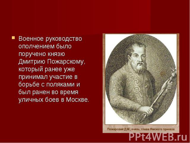 Военное руководство ополчением было поручено князю Дмитрию Пожарскому, который ранее уже принимал участие в борьбе с поляками и был ранен во время уличных боев в Москве.