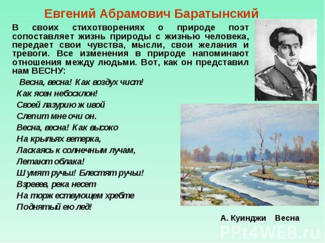 Евгений Абрамович Баратынский В своих стихотворениях о природе поэт сопоставляет жизнь природы с жизнью человека, передает свои чувства, мысли, свои желания и тревоги. Все изменения в природе напоминают отношения между людьми. Вот, как он представил…