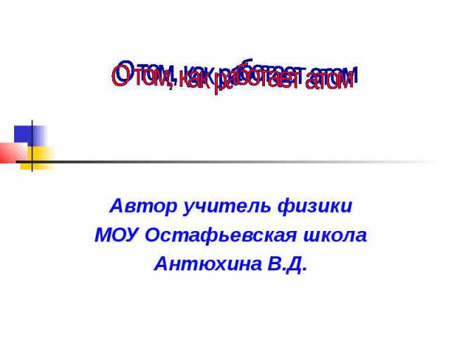 О том, как работает атом Автор учитель физики МОУ Остафьевская школа Антюхина В.Д.