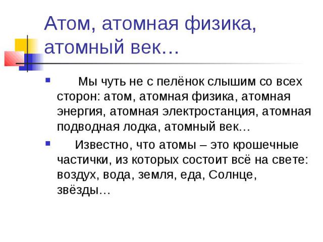 Атом, атомная физика, атомный век… Мы чуть не с пелёнок слышим со всех сторон: атом, атомная физика, атомная энергия, атомная электростанция, атомная подводная лодка, атомный век… Известно, что атомы – это крошечные частички, из которых состоит всё …