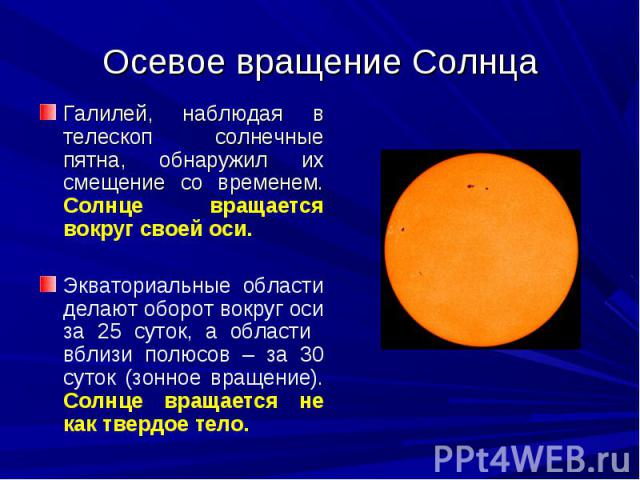Осевое вращение Солнца Галилей, наблюдая в телескоп солнечные пятна, обнаружил их смещение со временем. Солнце вращается вокруг своей оси. Экваториальные области делают оборот вокруг оси за 25 суток, а области вблизи полюсов – за 30 суток (зонное вр…