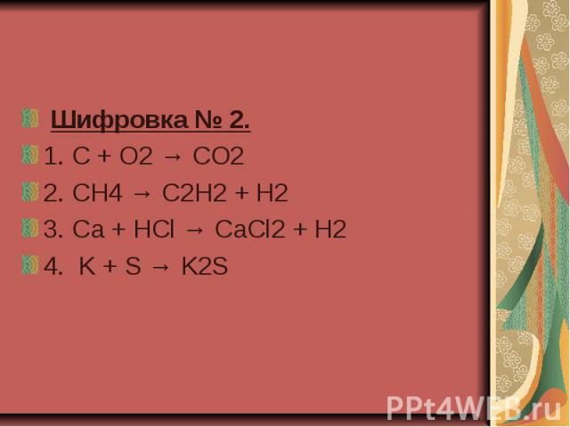  Шифровка № 2.  1. C + O2 → CO2  2. CH4 → C2H2 + H2 3. Ca + HCl → CaCl2 + H2   4.  K + S → K2S