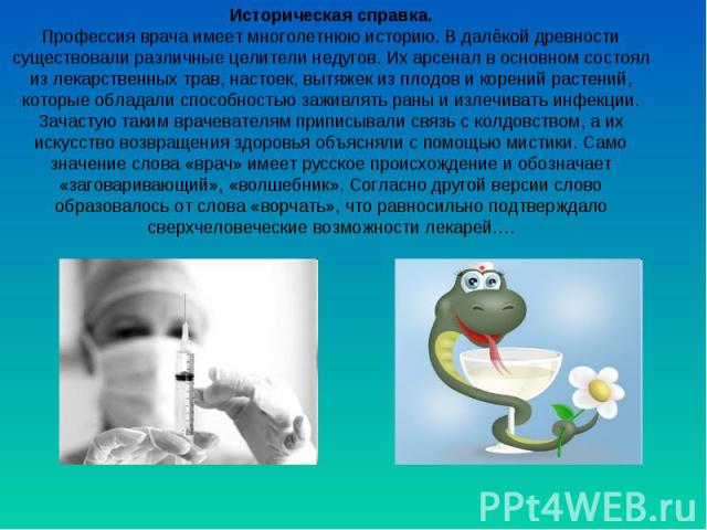 Историческая справка. Профессия врача имеет многолетнюю историю. В далёкой древности существовали различные целители недугов. Их арсенал в основном состоял из лекарственных трав, настоек, вытяжек из плодов и корений растений, которые обладали способ…