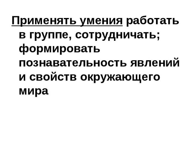 Применять умения работать в группе, сотрудничать; формировать познавательность явлений и свойств окружающего мира