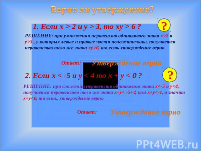 Верно ли утверждение? 1. Если x > 2 и y > 3, то xy > 6 ? РЕШЕНИЕ: при умножении неравенств одинакового знака x>2 и y>3 , у которых левые и правые части положительны, получается неравенство того же знака xy>6, то есть утверждение верно Утверждение ве…