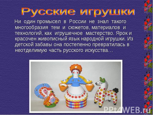 Русские игрушки Ни один промысел в России не знал такого многообразия тем и сюжетов, материалов и технологий, как игрушечное мастерство. Ярок и красочен живописный язык народной игрушки. Из детской забавы она постепенно превратилась в неотделимую ча…