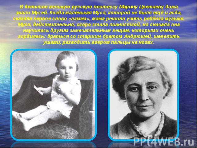 В детстве великую русскую поэтессу Марину Цветаеву дома звали Мусей. Когда маленькая Муся, которой не было ещё и года, сказала первое слово «гамма», мама решила учить ребёнка музыке. Муся, действительно, скоро стала пианисткой, но сначала она научил…