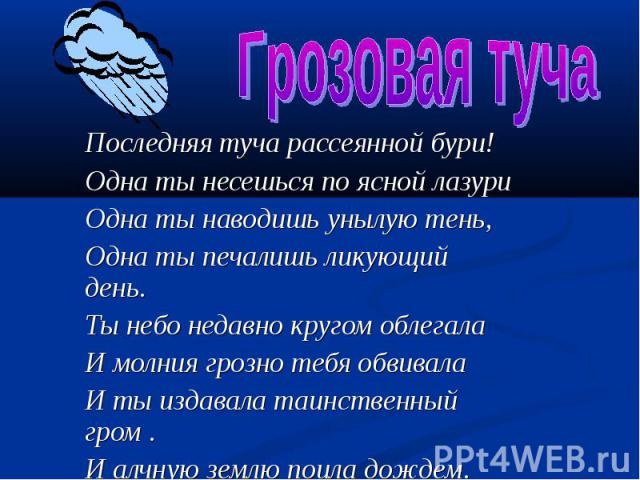 Грозовая туча Последняя туча рассеянной бури! Одна ты несешься по ясной лазури Одна ты наводишь унылую тень, Одна ты печалишь ликующий день. Ты небо недавно кругом облегала И молния грозно тебя обвивала И ты издавала таинственный гром . И алчную зем…