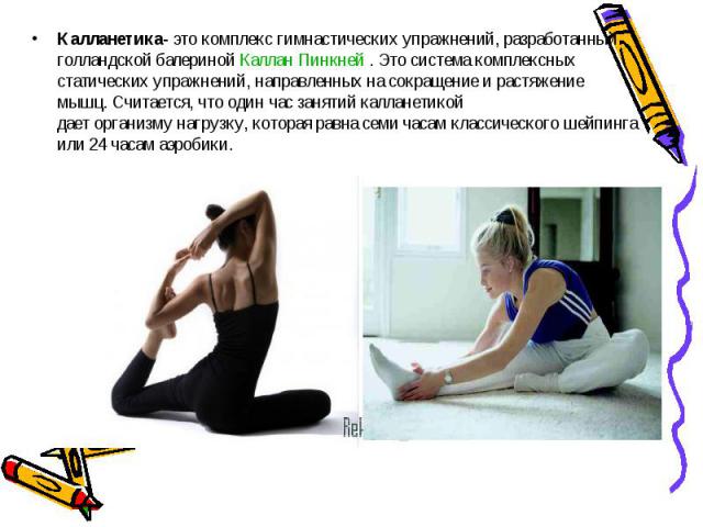 Калланетика- это комплекс гимнастических упражнений, разработанный голландской балериной Каллан Пинкней . Это система комплексных статических упражнений, направленных на сокращение и растяжение мышц. Считается, что один час занятий калланетикой дает…