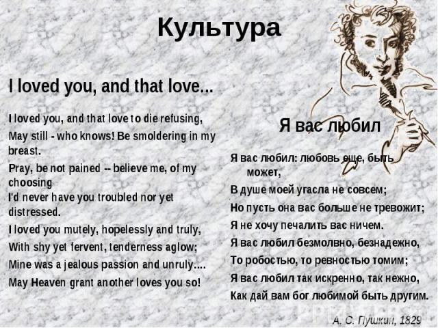 Культура I loved you, and that love... I loved you, and that love to die refusing, May still - who knows! Be smoldering in my breast. Pray, be not pained -- believe me, of my choosing I'd never have you troubled nor yet distressed. I loved you mutel…