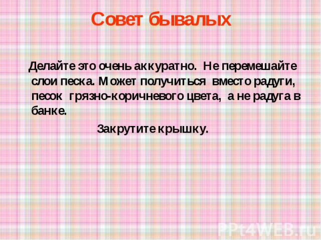 Совет бывалых Делайте это очень аккуратно. Не перемешайте слои песка. Может получиться вместо радуги, песок грязно-коричневого цвета, а не радуга в банке. Закрутите крышку.