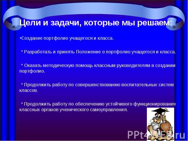 Цели и задачи, которые мы решаем: Создание портфолио учащегося и класса. * Разработать и принять Положение о портфолио учащегося и класса. * Оказать методическую помощь классным руководителям в создании портфолио. * Продолжить работу по совершенство…