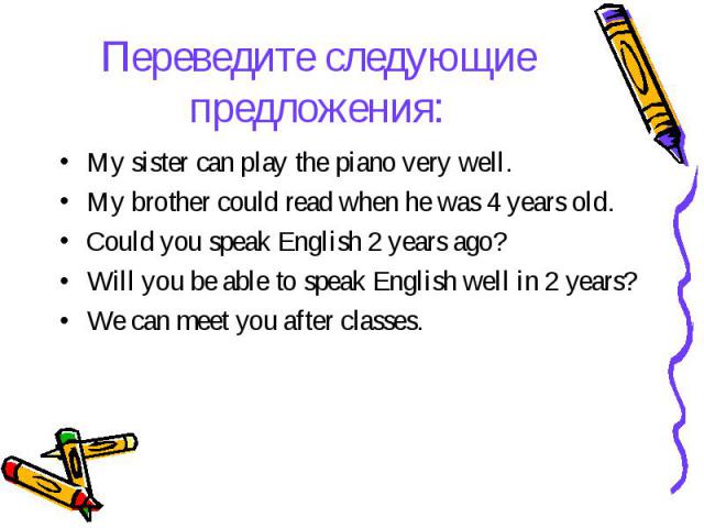 Переведите следующие предложения: My sister can play the piano very well. My brother could read when he was 4 years old. Could you speak English 2 years ago? Will you be able to speak English well in 2 years? We can meet you after classes.