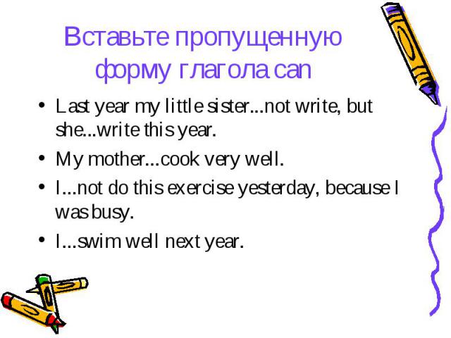 Вставьте пропущенную форму глагола can Last year my little sister...not write, but she...write this year. My mother...cook very well. I...not do this exercise yesterday, because I was busy. I...swim well next year.