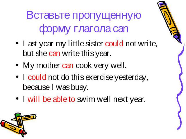 Вставьте пропущенную форму глагола can Last year my little sister could not write, but she can write this year. My mother can cook very well. I could not do this exercise yesterday, because I was busy. I will be able to swim well next year.