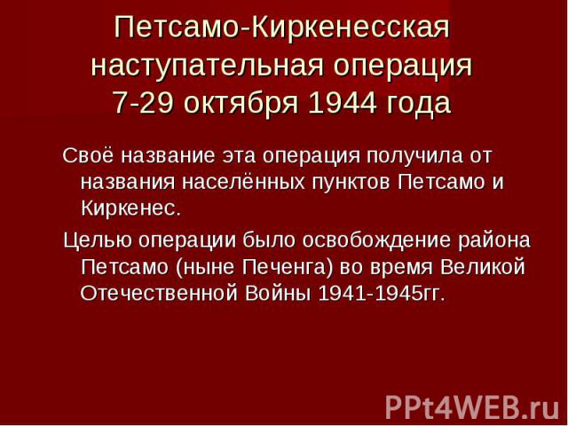 Петсамо-Киркенесская наступательная операция 7-29 октября 1944 года Своё название эта операция получила от названия населённых пунктов Петсамо и Киркенес. Целью операции было освобождение района Петсамо (ныне Печенга) во время Великой Отечественной …