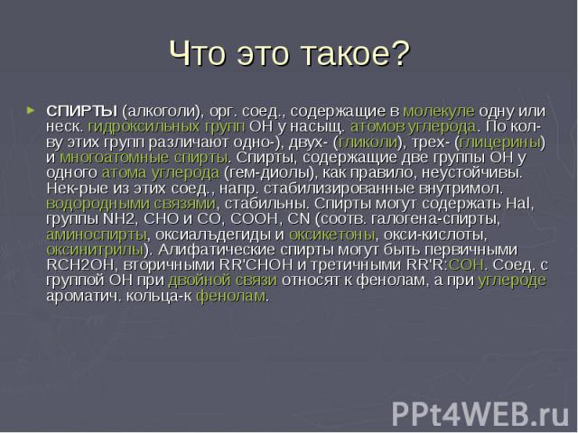 Что это такое? СПИРТЫ (алкоголи), орг. соед., содержащие в молекуле одну или неск. гидроксильных групп ОН у насыщ. атомов углерода. По кол-ву этих групп различают одно-), двух- (гликоли), трех- (глицерины) и многоатомные спирты. Спирты, содержащие д…