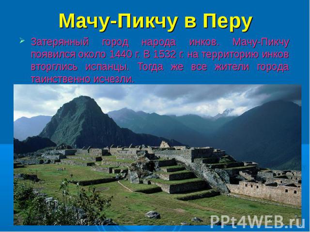 Мачу-Пикчу в Перу Затерянный город народа инков. Мачу-Пикчу появился около 1440 г. В 1532 г. на территорию инков вторглись испанцы. Тогда же все жители города таинственно исчезли.