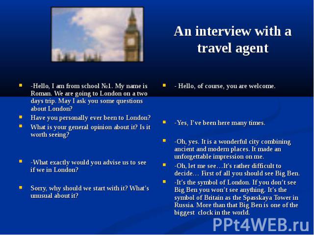 An interview with a travel agent -Hello, I am from school №1. My name is Roman. We are going to London on a two days trip. May I ask you some questions about London? Have you personally ever been to London? What is your general opinion about it? Is …