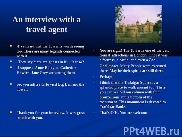 An interview with a travel agent -I’ve heard that the Tower is worth seeing too. There are many legends connected with it. -They say there are ghosts in it… Is it so? -I suppose, Anne Boleyne, Catherine Howard, Jane Grey are among them. So, you advi…