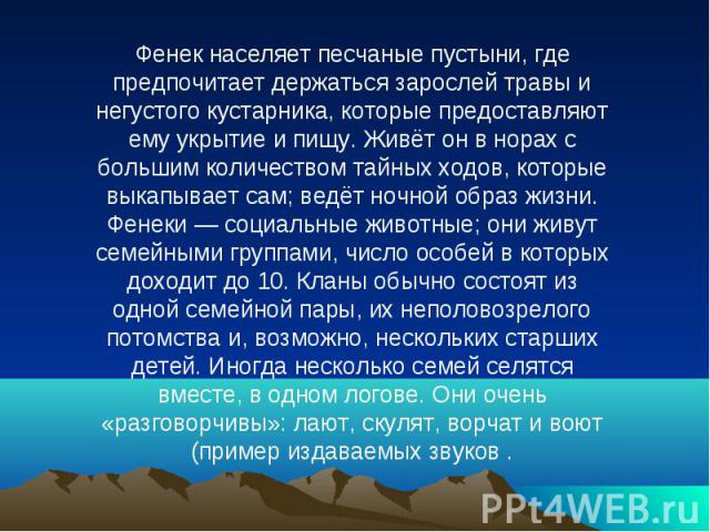 Фенек населяет песчаные пустыни, где предпочитает держаться зарослей травы и негустого кустарника, которые предоставляют ему укрытие и пищу. Живёт он в норах с большим количеством тайных ходов, которые выкапывает сам; ведёт ночной образ жизни. Фенек…