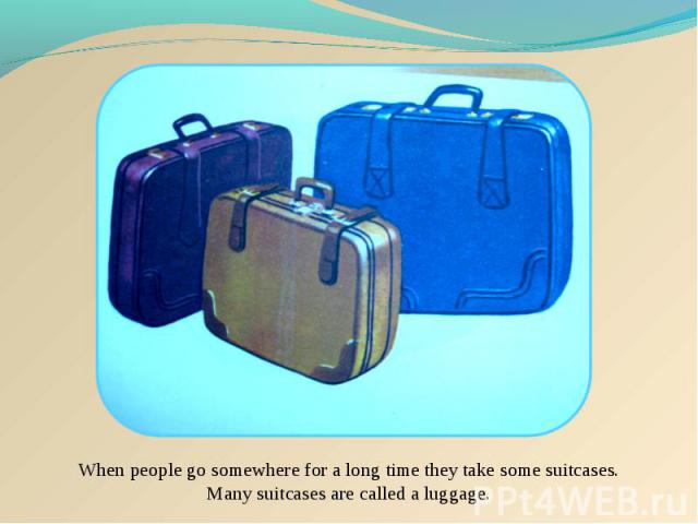 When people go somewhere for a long time they take some suitcases. Many suitcases are called a luggage.