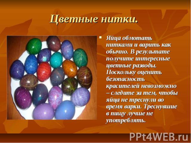 Цветные нитки. Яйца обмотать нитками и варить как обычно. В результате получите интересные цветные разводы. Поскольку оценить безопасность красителей невозможно – следите за тем, чтобы яйца не треснули во время варки. Треснувшие в пищу лучше не упот…