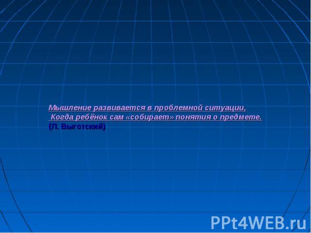 Мышление развивается в проблемной ситуации, Когда ребёнок сам «собирает» понятия о предмете. (Л. Выготский)