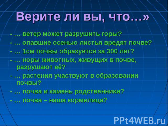 Верите ли вы, что…» - … ветер может разрушить горы? - … опавшие осенью листья вредят почве? - … 1см почвы образуется за 300 лет? - … норы животных, живущих в почве, разрушают её? - … растения участвуют в образовании почвы? - … почва и камень родстве…