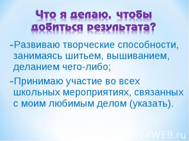 Что я делаю, чтобы добиться результата? Развиваю творческие способности, занимаясь шитьем, вышиванием, деланием чего-либо; Принимаю участие во всех школьных мероприятиях, связанных с моим любимым делом (указать).