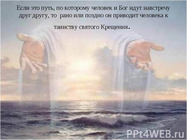 Если это путь, по которому человек и Бог идут навстречу друг другу, то рано или поздно он приводит человека к таинству святого Крещения.